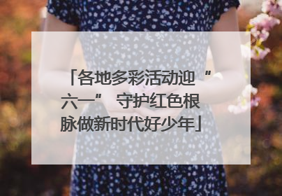 各地多彩活动迎“六一” 守护红色根脉做新时代好少年