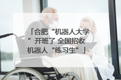 合肥“机器人大学”开班了 全国招收机器人“练习生”