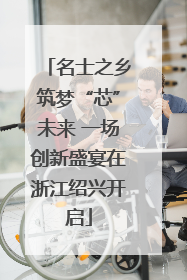 名士之乡筑梦“芯”未来 一场创新盛宴在浙江绍兴开启