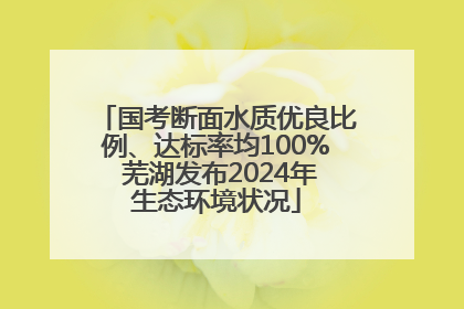 国考断面水质优良比例、达标率均100% 芜湖发布2024年生态环境状况