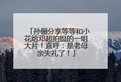 孙俪分享等等和小花给邓超拍摄的一组大片！直呼：是老母亲失礼了！
