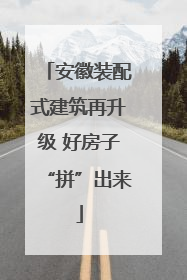 安徽装配式建筑再升级 好房子“拼”出来