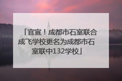 官宣！成都市石室联合成飞学校更名为成都市石室联中132学校