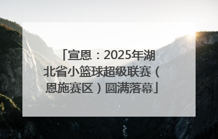 宣恩：2025年湖北省小篮球超级联赛（恩施赛区）圆满落幕