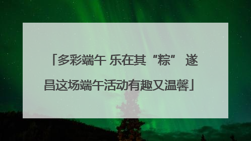 多彩端午 乐在其“粽” 遂昌这场端午活动有趣又温馨