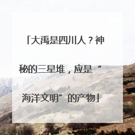 大禹是四川人？神秘的三星堆，应是“海洋文明”的产物