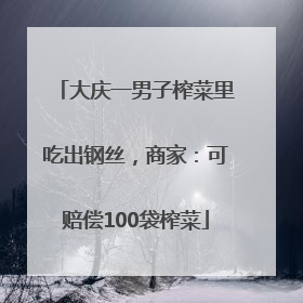 大庆一男子榨菜里吃出钢丝，商家：可赔偿100袋榨菜