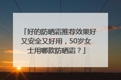 好的防晒霜推荐效果好又安全又好用，50岁女士用哪款防晒霜？