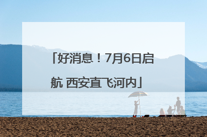 好消息！7月6日启航 西安直飞河内