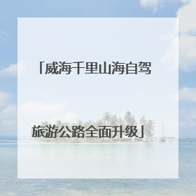威海千里山海自驾旅游公路全面升级