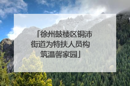徐州鼓楼区铜沛街道为特扶人员构筑温馨家园