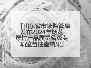 山东省市场监管局发布2024年烟花爆竹产品质量省级专项监督抽查结果