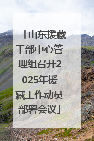 山东援藏干部中心管理组召开2025年援藏工作动员部署会议