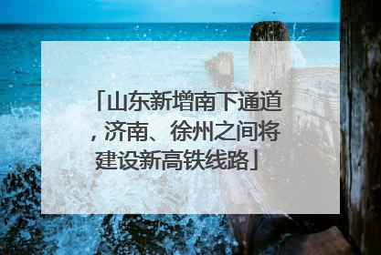 山东新增南下通道，济南、徐州之间将建设新高铁线路