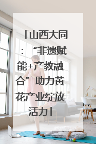 山西大同：“非遗赋能+产教融合”助力黄花产业绽放活力