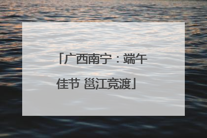 广西南宁：端午佳节 邕江竞渡
