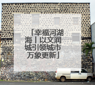 幸福河湖海丨以文润城引领城市万象更新
