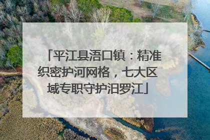 平江县浯口镇：精准织密护河网格，七大区域专职守护汨罗江