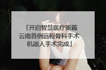 开启智慧医疗新篇 云南首例远程骨科手术机器人手术完成