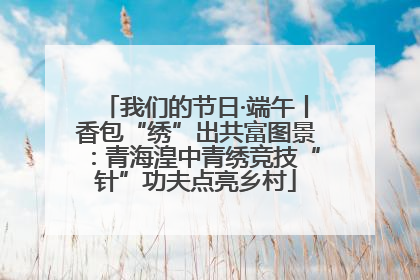 我们的节日·端午丨香包“绣”出共富图景：青海湟中青绣竞技“针”功夫点亮乡村