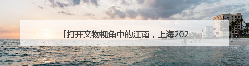 打开文物视角中的江南，上海2025年文化和自然遗产日主题活动启幕