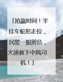 抢赢时间！半挂车蛇形走位，民警一眼辨危，火速救下中风司机！