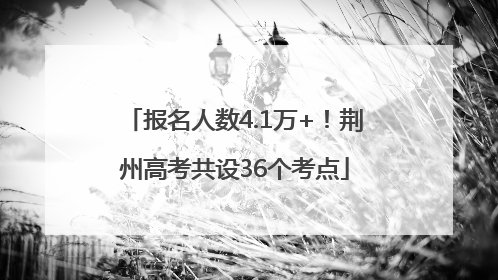 报名人数4.1万+！荆州高考共设36个考点