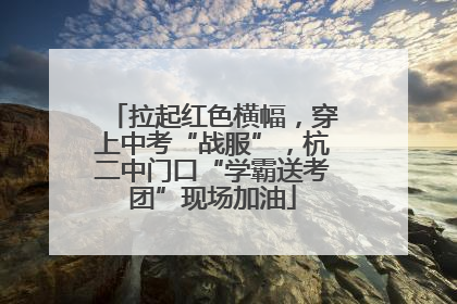 拉起红色横幅，穿上中考“战服”，杭二中门口“学霸送考团”现场加油