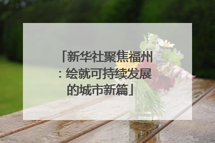 新华社聚焦福州：绘就可持续发展的城市新篇