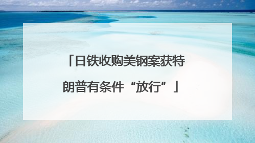 日铁收购美钢案获特朗普有条件“放行”
