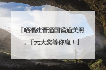 晒福建普通国省道美照，千元大奖等你赢！
