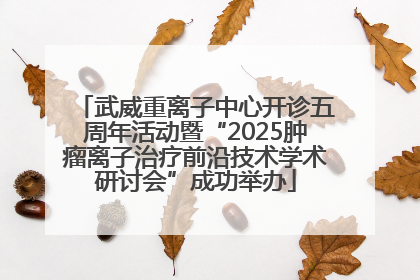武威重离子中心开诊五周年活动暨“2025肿瘤离子治疗前沿技术学术研讨会”成功举办
