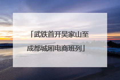 武铁首开吴家山至成都城厢电商班列