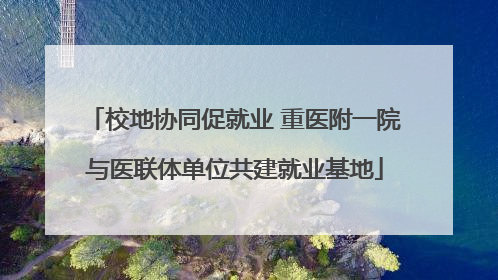 校地协同促就业 重医附一院与医联体单位共建就业基地