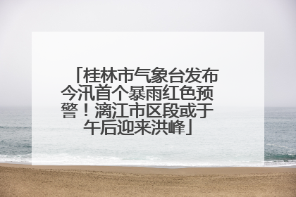 桂林市气象台发布今汛首个暴雨红色预警！漓江市区段或于午后迎来洪峰