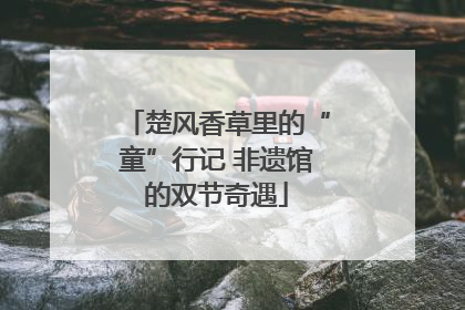 楚风香草里的“童”行记 非遗馆的双节奇遇