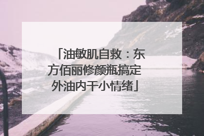 油敏肌自救：东方佰丽修颜瓶搞定外油内干小情绪