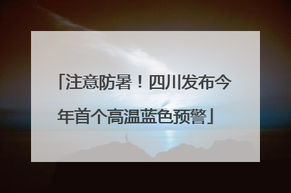 注意防暑！四川发布今年首个高温蓝色预警