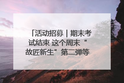 活动招募｜期末考试结束 这个周末“故匠新生”第二弹等着同学们来体验！