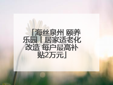 海丝泉州 颐养乐园丨居家适老化改造 每户最高补贴2万元