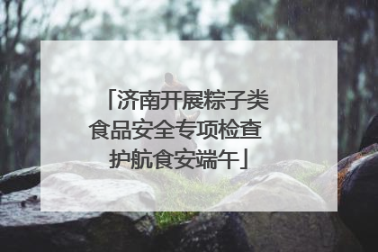 济南开展粽子类食品安全专项检查 护航食安端午