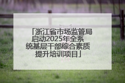 浙江省市场监管局启动2025年全系统基层干部综合素质提升培训项目