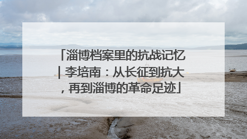 淄博档案里的抗战记忆｜李培南：从长征到抗大，再到淄博的革命足迹