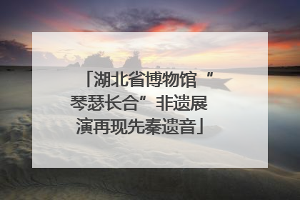 湖北省博物馆“琴瑟长合”非遗展演再现先秦遗音
