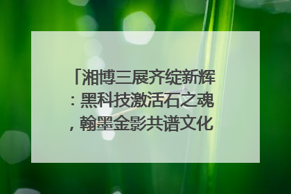 湘博三展齐绽新辉：黑科技激活石之魂，翰墨金影共谱文化遗产日华章
