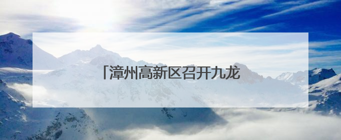 漳州高新区召开九龙江流域治理专题会
