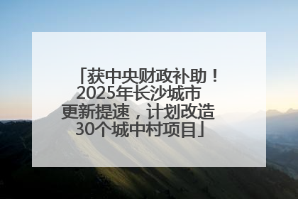 获中央财政补助！2025年长沙城市更新提速，计划改造30个城中村项目