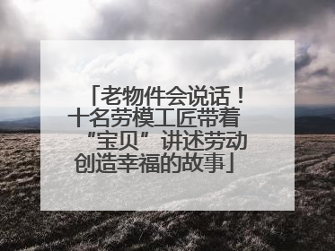 老物件会说话！十名劳模工匠带着“宝贝”讲述劳动创造幸福的故事