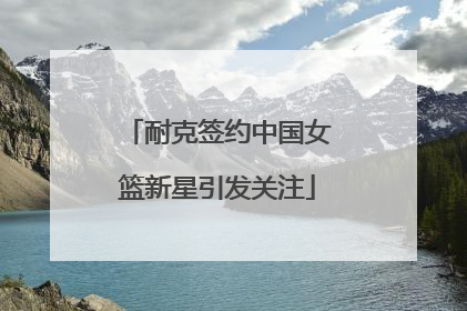 耐克签约中国女篮新星引发关注
