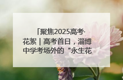 聚焦2025高考·花絮｜高考首日，淄博中学考场外的“永生花”传递温暖与祝福